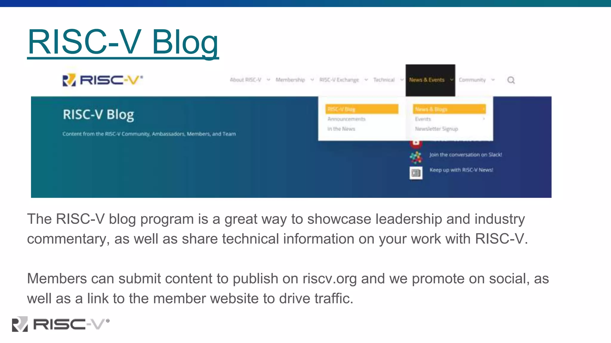 RISC-V Blog
The RISC-V blog program is a great way to showcase leadership and industry
commentary, as well as share technical information on your work with RISC-V.
Members can submit content to publish on riscv.org and we promote on social, as
well as a link to the member website to drive traffic.
 