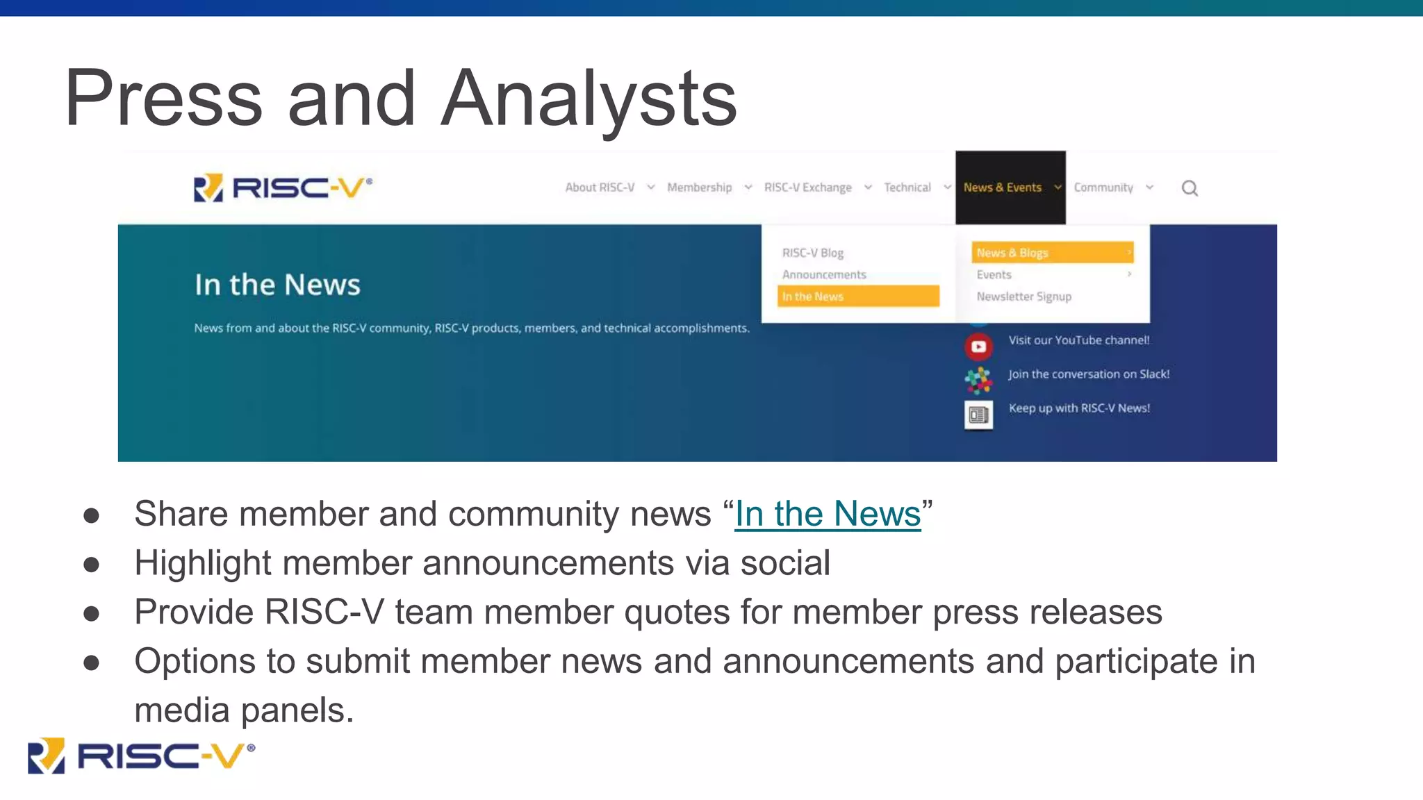 Press and Analysts
● Share member and community news “In the News”
● Highlight member announcements via social
● Provide RISC-V team member quotes for member press releases
● Options to submit member news and announcements and participate in
media panels.
 