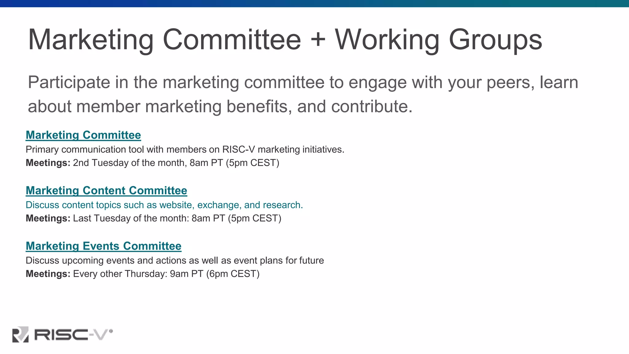 Marketing Committee + Working Groups
Participate in the marketing committee to engage with your peers, learn
about member marketing benefits, and contribute.
Marketing Committee
Primary communication tool with members on RISC-V marketing initiatives.
Meetings: 2nd Tuesday of the month, 8am PT (5pm CEST)
Marketing Content Committee
Discuss content topics such as website, exchange, and research.
Meetings: Last Tuesday of the month: 8am PT (5pm CEST)
Marketing Events Committee
Discuss upcoming events and actions as well as event plans for future
Meetings: Every other Thursday: 9am PT (6pm CEST)
 