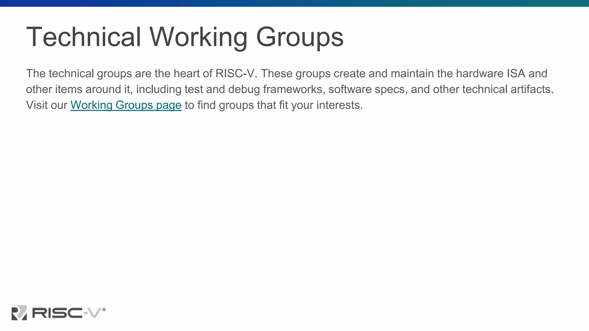 Technical Working Groups
The technical groups are the heart of RISC-V. These groups create and maintain the hardware ISA and
other items around it, including test and debug frameworks, software specs, and other technical artifacts.
Visit our Working Groups page to find groups that fit your interests.
 