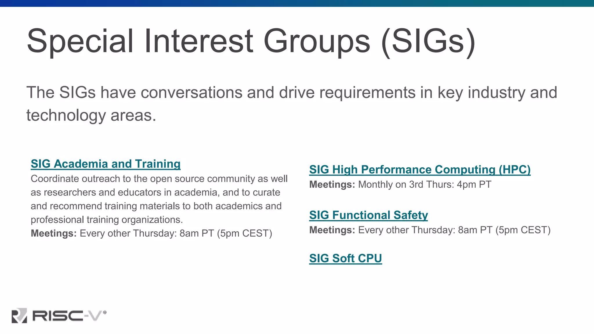 Special Interest Groups (SIGs)
The SIGs have conversations and drive requirements in key industry and
technology areas.
SIG Academia and Training
Coordinate outreach to the open source community as well
as researchers and educators in academia, and to curate
and recommend training materials to both academics and
professional training organizations.
Meetings: Every other Thursday: 8am PT (5pm CEST)
SIG High Performance Computing (HPC)
Meetings: Monthly on 3rd Thurs: 4pm PT
SIG Functional Safety
Meetings: Every other Thursday: 8am PT (5pm CEST)
SIG Soft CPU
 