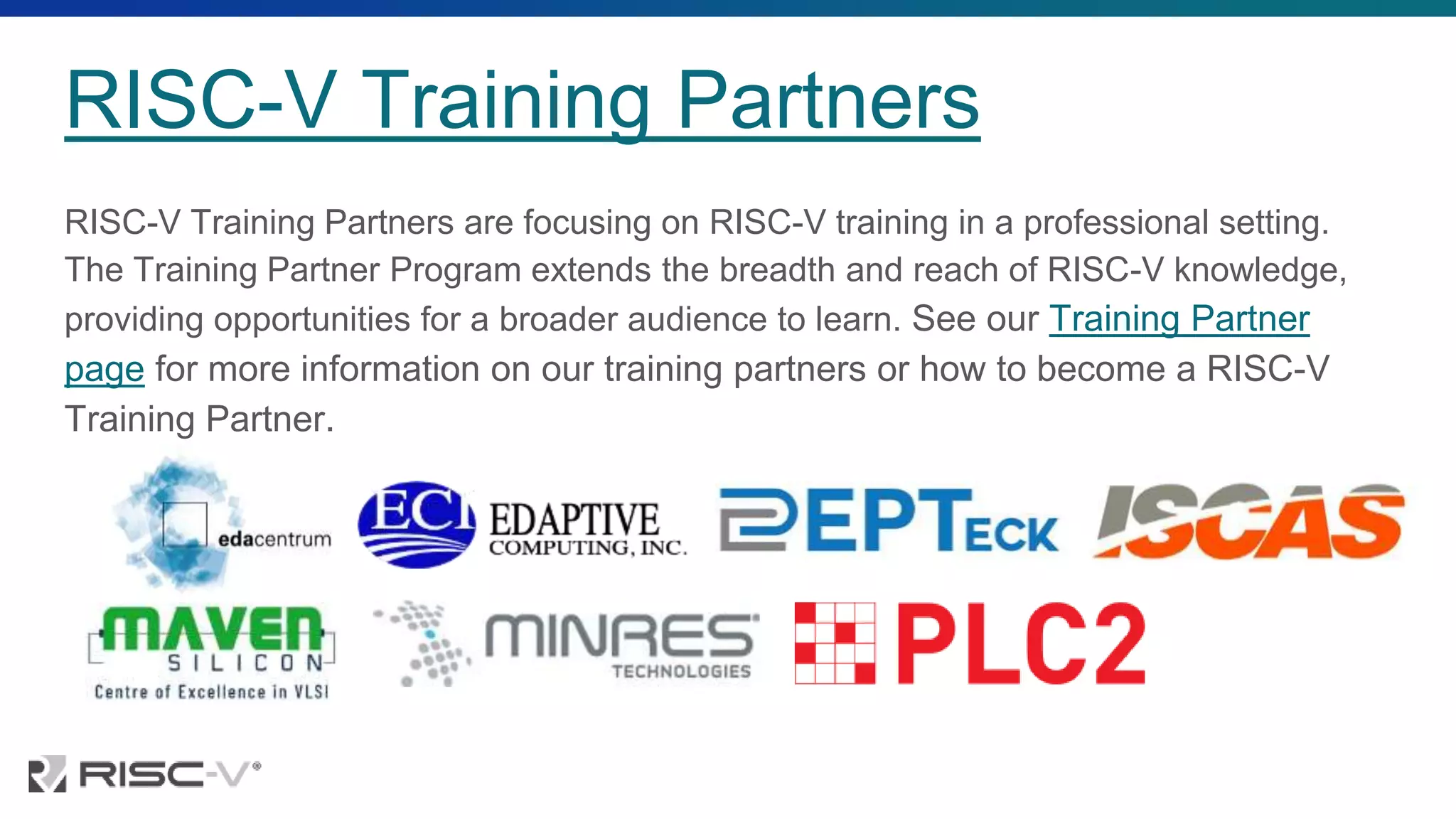 RISC-V Training Partners
RISC-V Training Partners are focusing on RISC-V training in a professional setting.
The Training Partner Program extends the breadth and reach of RISC-V knowledge,
providing opportunities for a broader audience to learn. See our Training Partner
page for more information on our training partners or how to become a RISC-V
Training Partner.
 