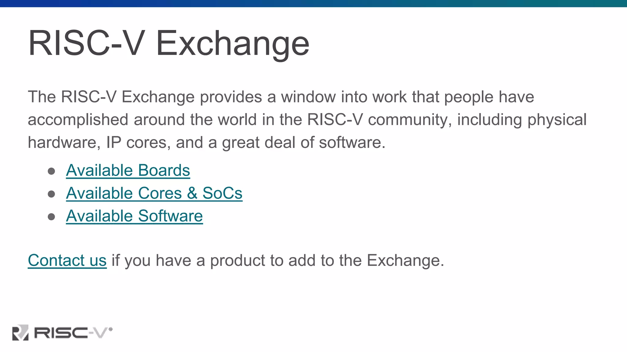 RISC-V Exchange
The RISC-V Exchange provides a window into work that people have
accomplished around the world in the RISC-V community, including physical
hardware, IP cores, and a great deal of software.
● Available Boards
● Available Cores & SoCs
● Available Software
Contact us if you have a product to add to the Exchange.
 