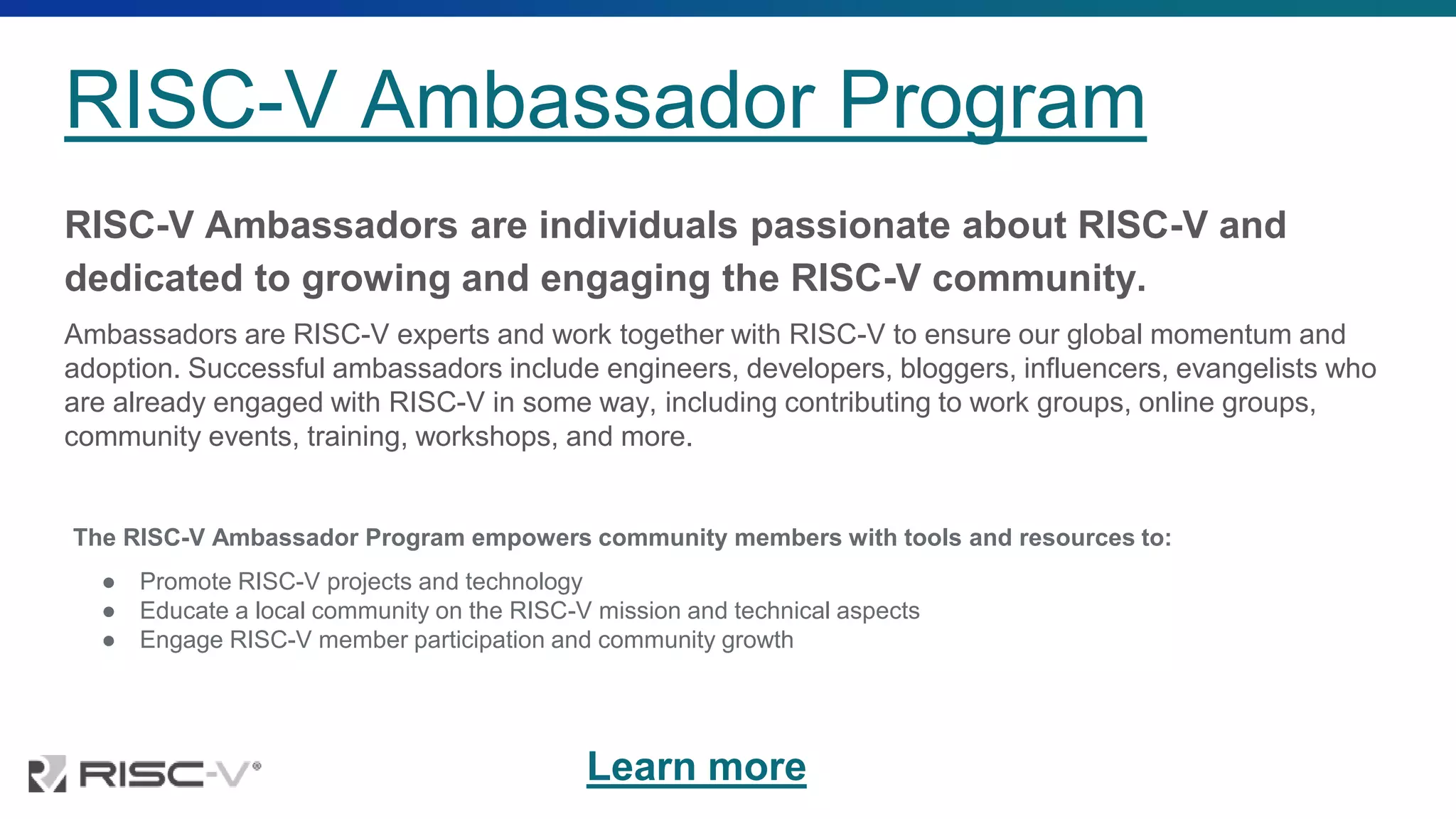 RISC-V Ambassador Program
RISC-V Ambassadors are individuals passionate about RISC-V and
dedicated to growing and engaging the RISC-V community.
Ambassadors are RISC-V experts and work together with RISC-V to ensure our global momentum and
adoption. Successful ambassadors include engineers, developers, bloggers, influencers, evangelists who
are already engaged with RISC-V in some way, including contributing to work groups, online groups,
community events, training, workshops, and more.
The RISC-V Ambassador Program empowers community members with tools and resources to:
● Promote RISC-V projects and technology
● Educate a local community on the RISC-V mission and technical aspects
● Engage RISC-V member participation and community growth
Learn more
 