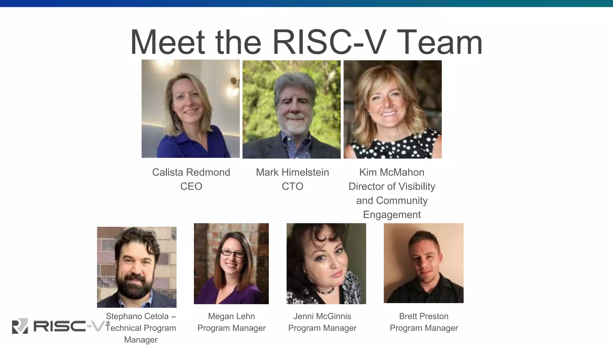 Meet the RISC-V Team
Calista Redmond
CEO
Mark Himelstein
CTO
Kim McMahon
Director of Visibility
and Community
Engagement
Stephano Cetola –
Technical Program
Manager
Megan Lehn
Program Manager
Jenni McGinnis
Program Manager
Brett Preston
Program Manager
 