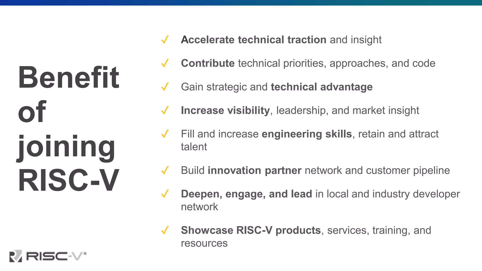 Benefit
of
joining
RISC-V
✔ Accelerate technical traction and insight
✔ Contribute technical priorities, approaches, and code
✔ Gain strategic and technical advantage
✔ Increase visibility, leadership, and market insight
✔ Fill and increase engineering skills, retain and attract
talent
✔ Build innovation partner network and customer pipeline
✔ Deepen, engage, and lead in local and industry developer
network
✔ Showcase RISC-V products, services, training, and
resources
 