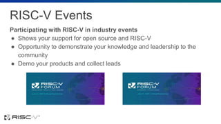 RISC-V Events
Participating with RISC-V in industry events
● Shows your support for open source and RISC-V
● Opportunity to demonstrate your knowledge and leadership to the
community
● Demo your products and collect leads
 