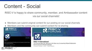 Content - Social
RISC-V is happy to share community, member, and Ambassador content
via our social channels!
● Members can submit original content for our posting on our social channels
● Members and the community can submit content for re-sharing.
 