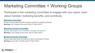 Marketing Committee + Working Groups
Participate in the marketing committee to engage with your peers, learn
about member marketing benefits, and contribute.
Marketing Committee
Primary communication tool with members on RISC-V marketing initiatives.
Meetings: 2nd Tuesday of the month, 8am PT (5pm CEST)
Marketing Content Committee
Discuss content topics such as website, exchange, and research.
Meetings: Last Tuesday of the month: 8am PT (5pm CEST)
Marketing Events Committee
Discuss upcoming events and actions as well as event plans for future
Meetings: Every other Thursday: 9am PT (6pm CEST)
 
