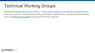 Technical Working Groups
The technical groups are the heart of RISC-V. These groups create and maintain the hardware ISA and
other items around it, including test and debug frameworks, software specs, and other technical artifacts.
Visit our Working Groups page to find groups that fit your interests.
 