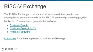 RISC-V Exchange
The RISC-V Exchange provides a window into work that people have
accomplished around the world in the RISC-V community, including physical
hardware, IP cores, and a great deal of software.
● Available Boards
● Available Cores & SoCs
● Available Software
Contact us if you have a product to add to the Exchange.
 