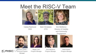 Meet the RISC-V Team
Calista Redmond
CEO
Mark Himelstein
CTO
Kim McMahon
Director of Visibility
and Community
Engagement
Stephano Cetola –
Technical Program
Manager
Megan Lehn
Program Manager
Jenni McGinnis
Program Manager
Brett Preston
Program Manager
 