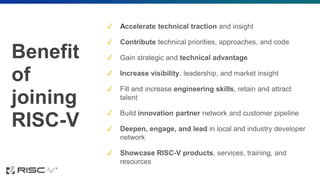 Benefit
of
joining
RISC-V
✔ Accelerate technical traction and insight
✔ Contribute technical priorities, approaches, and code
✔ Gain strategic and technical advantage
✔ Increase visibility, leadership, and market insight
✔ Fill and increase engineering skills, retain and attract
talent
✔ Build innovation partner network and customer pipeline
✔ Deepen, engage, and lead in local and industry developer
network
✔ Showcase RISC-V products, services, training, and
resources
 