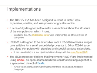 Implementations
• The RISC-V ISA has been designed to result in faster, less-
expensive, smaller, and less-power-hungry el...