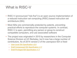 What is RISC-V
• RISC-V (pronounced "risk-five") is an open source implementation of
a reduced instruction set computing (...