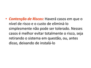• Contenção de Riscos: Haverá casos em que o
nível de risco e o custo de eliminá-lo
simplesmente não pode ser tolerado. Nesses
casos é melhor evitar totalmente o risco, seja
retirando o sistema em questão, ou, antes
disso, deixando de instalá-lo
 