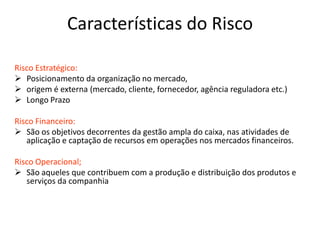 Características do Risco
Risco Estratégico:
 Posicionamento da organização no mercado,
 origem é externa (mercado, cliente, fornecedor, agência reguladora etc.)
 Longo Prazo
Risco Financeiro:
 São os objetivos decorrentes da gestão ampla do caixa, nas atividades de
aplicação e captação de recursos em operações nos mercados financeiros.
Risco Operacional;
 São aqueles que contribuem com a produção e distribuição dos produtos e
serviços da companhia
 