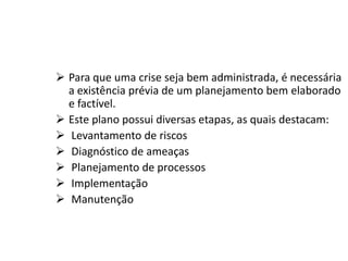  Para que uma crise seja bem administrada, é necessária
a existência prévia de um planejamento bem elaborado
e factível.
 Este plano possui diversas etapas, as quais destacam:
 Levantamento de riscos
 Diagnóstico de ameaças
 Planejamento de processos
 Implementação
 Manutenção
 