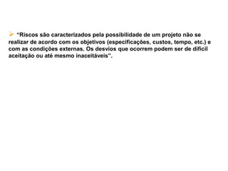 Conceito
 “Riscos são caracterizados pela possibilidade de um projeto não se
realizar de acordo com os objetivos (especificações, custos, tempo, etc.) e
com as condições externas. Os desvios que ocorrem podem ser de difícil
aceitação ou até mesmo inaceitáveis”.
 