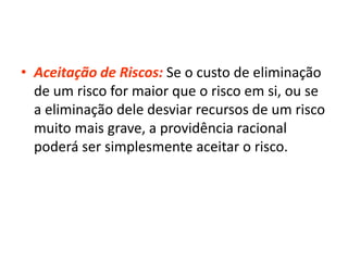 • Aceitação de Riscos: Se o custo de eliminação
de um risco for maior que o risco em si, ou se
a eliminação dele desviar recursos de um risco
muito mais grave, a providência racional
poderá ser simplesmente aceitar o risco.
 