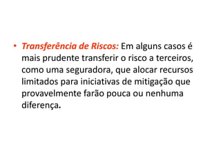 • Transferência de Riscos: Em alguns casos é
mais prudente transferir o risco a terceiros,
como uma seguradora, que alocar recursos
limitados para iniciativas de mitigação que
provavelmente farão pouca ou nenhuma
diferença.
 