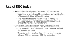 Use of RISC today
• X86 is one of the only chips that retain CISC architecture
• Large base of proprietary PC applications were written for
X86 or compiled into X86 machine code
• Intel was able to spend vast amounts of money on
processor development to offset the RISC advantages
enough to maintain PC market share
• CISC and RISC architectures are nearly indistinguishable
• CISC processors use pipelining and can complete multiple
instructions per cycle
• Transistor technology has allowed more room on chips
allowing RISC to have more CISC like instruction
 