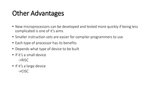 Other Advantages
• New microprocessors can be developed and tested more quickly if being less
complicated is one of it’s aims
• Smaller instruction sets are easier for compiler programmers to use
• Each type of processor has its benefits
• Depends what type of device to be built
• If it’s a small device
->RISC
• If it’s a large device
->CISC
 