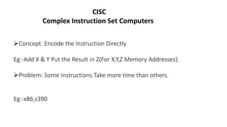 CISC
Complex Instruction Set Computers
Concept: Encode the Instruction Directly
Eg:-Add X & Y Put the Result in Z(For X,Y,Z Memory Addresses).
Problem: Some Instructions Take more time than others.
Eg:-x86,s390
 