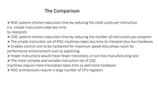 The Comparison
RISC systems shorten execution time by reducing the clock cycles per instruction
(i.e. simple instructions take less time
to interpret)
CISC systems shorten execution time by reducing the number of instructions per program
The simple instruction set of RISC machines takes less time to interpret plus less hardware
Enables control unit to be hardwired for maximum speed Also allows room for
performance enhancement such as pipelining
Fewer instructions would mean fewer transistors, in turn less manufacturing cost
The more complex and variable instruction set of CISC
machines require more translation takes time as well more hardware .
RISC architectures require a large number of CPU registers
 