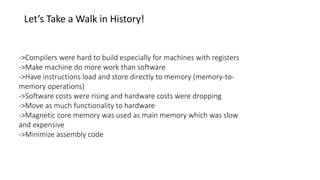 Let’s Take a Walk in History!
->Compilers were hard to build especially for machines with registers
->Make machine do more work than software
->Have instructions load and store directly to memory (memory-to-
memory operations)
->Software costs were rising and hardware costs were dropping
->Move as much functionality to hardware
->Magnetic core memory was used as main memory which was slow
and expensive
->Minimize assembly code
 