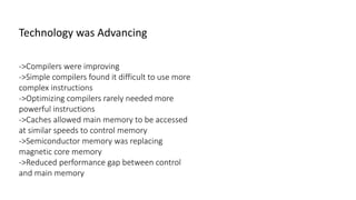 ->Compilers were improving
->Simple compilers found it difficult to use more
complex instructions
->Optimizing compilers rarely needed more
powerful instructions
->Caches allowed main memory to be accessed
at similar speeds to control memory
->Semiconductor memory was replacing
magnetic core memory
->Reduced performance gap between control
and main memory
Technology was Advancing
 
