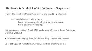 Hardware is ParallelWhile Software is Sequential
More the Number of Transistors more work could be performed
-- In Simple Words,our languague
More the Memory,More Performance,More cores
More powerful Processing.
Eg:- A computer having 1 GB of RAM works more efficiently than a Computer
with 256 MB RAM
Software works Step by Step ,You do one thing than you do Another.
Eg:- Booting up of PC,Installing Windows,any type of softwares etc.
 