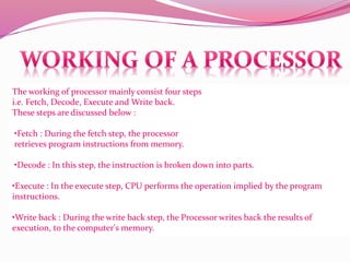 The working of processor mainly consist four steps
i.e. Fetch, Decode, Execute and Write back.
These steps are discussed below :
•Fetch : During the fetch step, the processor
retrieves program instructions from memory.
•Decode : In this step, the instruction is broken down into parts.
•Execute : In the execute step, CPU performs the operation implied by the program
instructions.
•Write back : During the write back step, the Processor writes back the results of
execution, to the computer's memory.
 