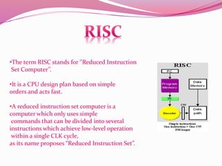 •The term RISC stands for ‘’Reduced Instruction
Set Computer’’.
•It is a CPU design plan based on simple
orders and acts fast.
•A reduced instruction set computer is a
computer which only uses simple
commands that can be divided into several
instructions which achieve low-level operation
within a single CLK cycle,
as its name proposes “Reduced Instruction Set”.
 