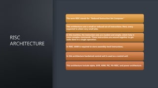 The term RISC stands for ‘’Reduced Instruction Set Computer’’
This architecture uses a small or reduced set of instructions. Here, every
expected to attain very small jobs.
in this machine, the instruction sets are modest and simple, which help in
more complex commands. These instructions are wound together to get
tasks done in a single operation.
In RISC ,RAM is required to store assembly-level instructions.
In this architecture hardwired control unit is used as a control unit
This architecture include alpha, AVR, ARM, PIC, PA-RISC, and power architecture.
 