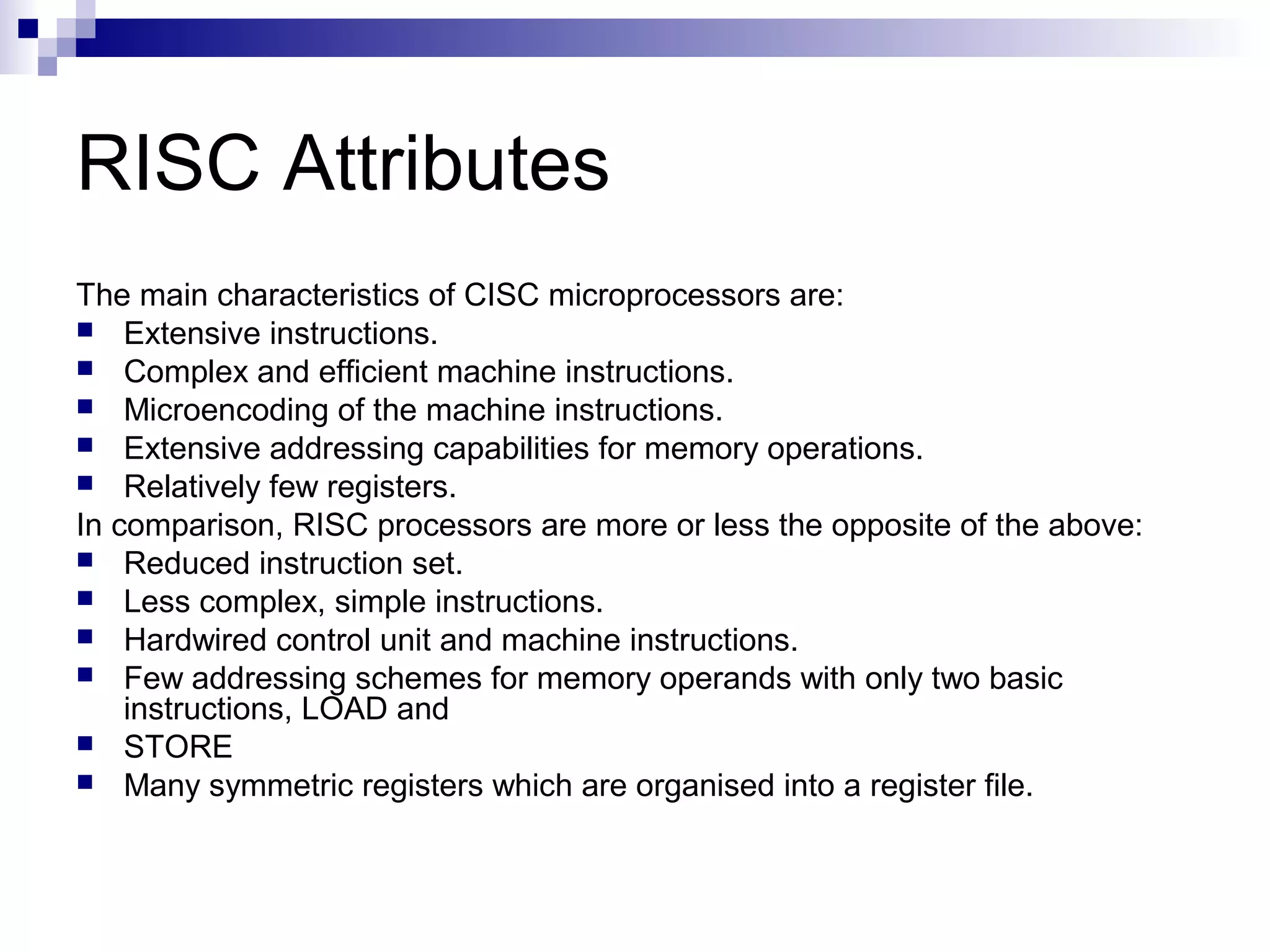 RISC Attributes
The main characteristics of CISC microprocessors are:
 Extensive instructions.
 Complex and efficient machine instructions.
 Microencoding of the machine instructions.
 Extensive addressing capabilities for memory operations.
 Relatively few registers.
In comparison, RISC processors are more or less the opposite of the above:
 Reduced instruction set.
 Less complex, simple instructions.
 Hardwired control unit and machine instructions.
 Few addressing schemes for memory operands with only two basic
instructions, LOAD and
 STORE
 Many symmetric registers which are organised into a register file.
 
