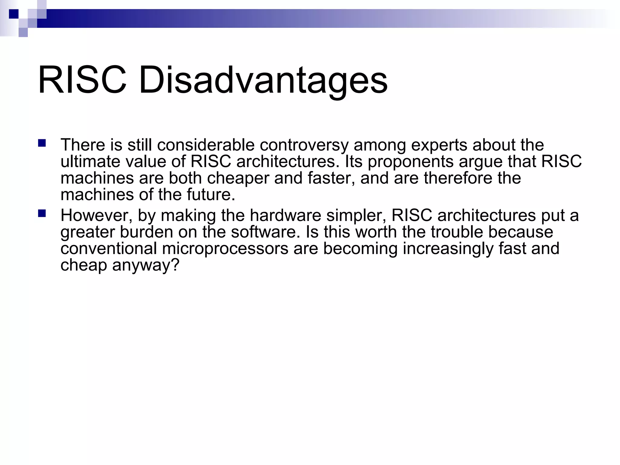 RISC Disadvantages
 There is still considerable controversy among experts about the
ultimate value of RISC architectures. Its proponents argue that RISC
machines are both cheaper and faster, and are therefore the
machines of the future.
 However, by making the hardware simpler, RISC architectures put a
greater burden on the software. Is this worth the trouble because
conventional microprocessors are becoming increasingly fast and
cheap anyway?
 