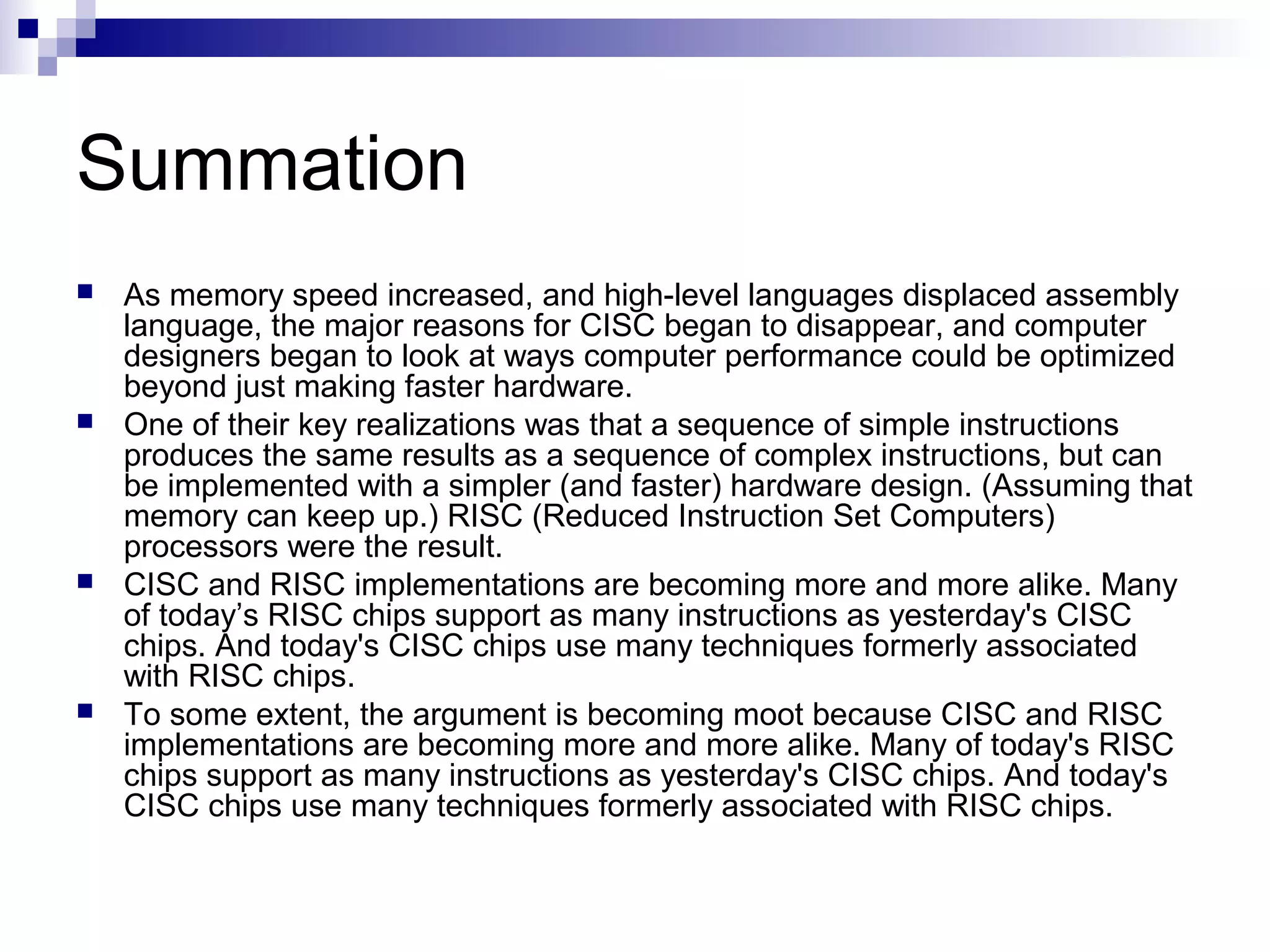 Summation
 As memory speed increased, and high-level languages displaced assembly
language, the major reasons for CISC began to disappear, and computer
designers began to look at ways computer performance could be optimized
beyond just making faster hardware.
 One of their key realizations was that a sequence of simple instructions
produces the same results as a sequence of complex instructions, but can
be implemented with a simpler (and faster) hardware design. (Assuming that
memory can keep up.) RISC (Reduced Instruction Set Computers)
processors were the result.
 CISC and RISC implementations are becoming more and more alike. Many
of today’s RISC chips support as many instructions as yesterday's CISC
chips. And today's CISC chips use many techniques formerly associated
with RISC chips.
 To some extent, the argument is becoming moot because CISC and RISC
implementations are becoming more and more alike. Many of today's RISC
chips support as many instructions as yesterday's CISC chips. And today's
CISC chips use many techniques formerly associated with RISC chips.
 