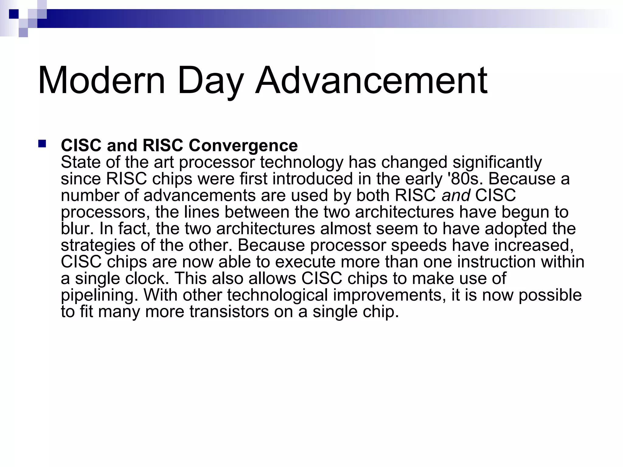 Modern Day Advancement
 CISC and RISC Convergence
State of the art processor technology has changed significantly
since RISC chips were first introduced in the early '80s. Because a
number of advancements are used by both RISC and CISC
processors, the lines between the two architectures have begun to
blur. In fact, the two architectures almost seem to have adopted the
strategies of the other. Because processor speeds have increased,
CISC chips are now able to execute more than one instruction within
a single clock. This also allows CISC chips to make use of
pipelining. With other technological improvements, it is now possible
to fit many more transistors on a single chip.
 