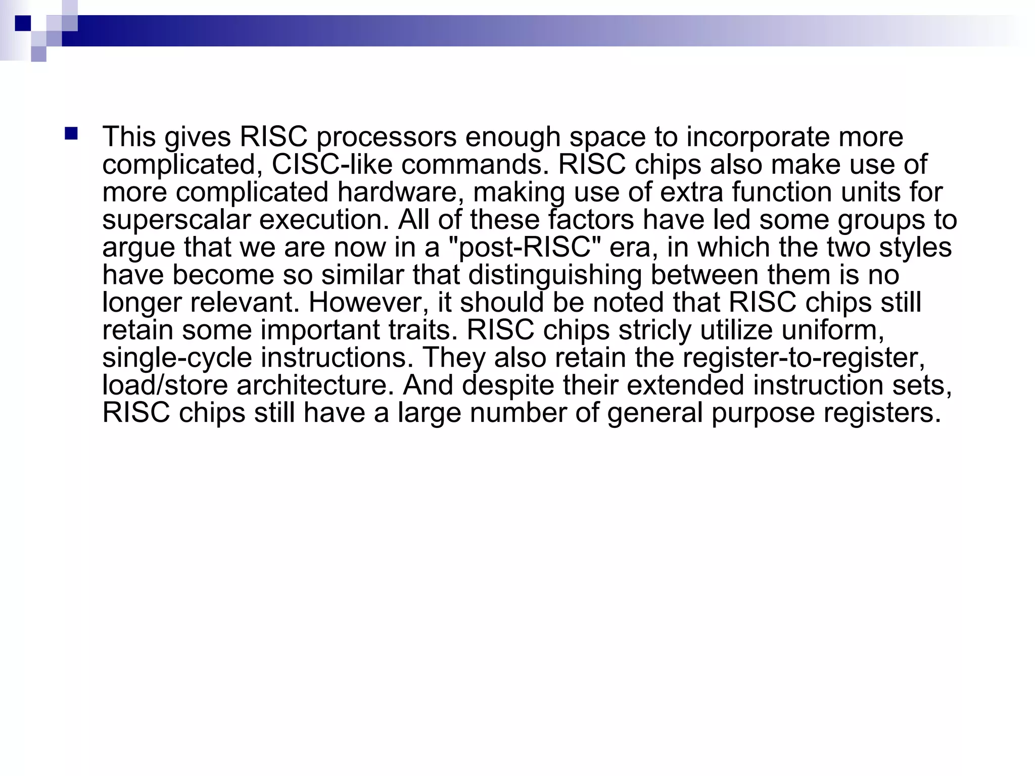  This gives RISC processors enough space to incorporate more
complicated, CISC-like commands. RISC chips also make use of
more complicated hardware, making use of extra function units for
superscalar execution. All of these factors have led some groups to
argue that we are now in a "post-RISC" era, in which the two styles
have become so similar that distinguishing between them is no
longer relevant. However, it should be noted that RISC chips still
retain some important traits. RISC chips stricly utilize uniform,
single-cycle instructions. They also retain the register-to-register,
load/store architecture. And despite their extended instruction sets,
RISC chips still have a large number of general purpose registers.
 