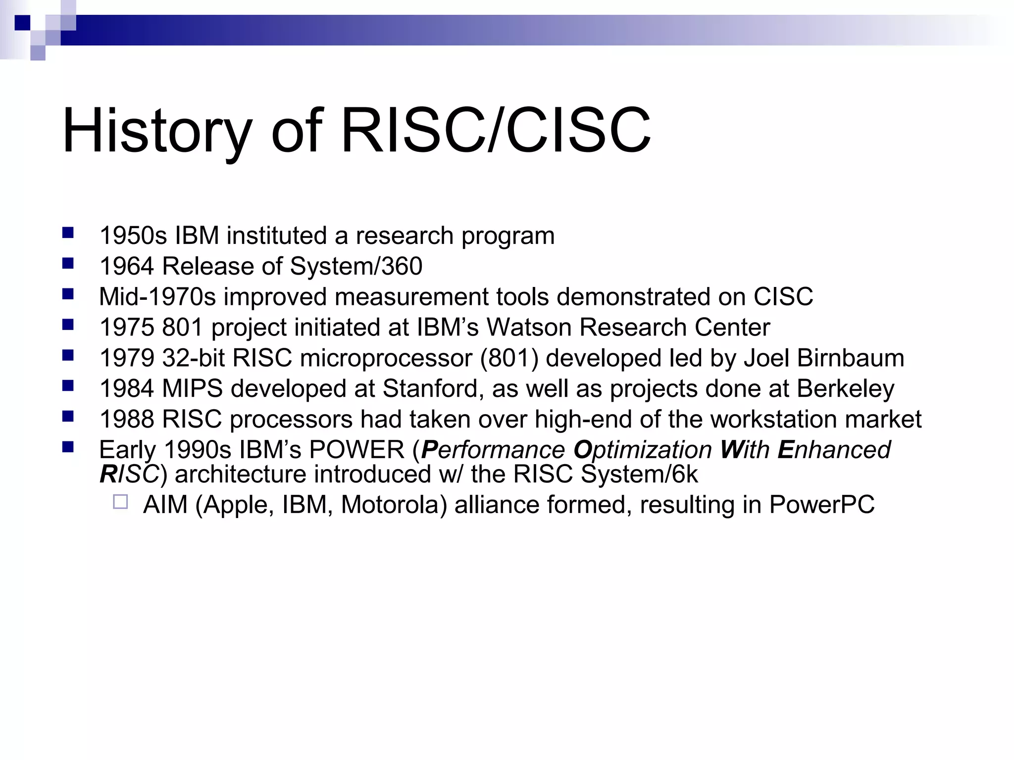 History of RISC/CISC
 1950s IBM instituted a research program
 1964 Release of System/360
 Mid-1970s improved measurement tools demonstrated on CISC
 1975 801 project initiated at IBM’s Watson Research Center
 1979 32-bit RISC microprocessor (801) developed led by Joel Birnbaum
 1984 MIPS developed at Stanford, as well as projects done at Berkeley
 1988 RISC processors had taken over high-end of the workstation market
 Early 1990s IBM’s POWER (Performance Optimization With Enhanced
RISC) architecture introduced w/ the RISC System/6k
 AIM (Apple, IBM, Motorola) alliance formed, resulting in PowerPC
 