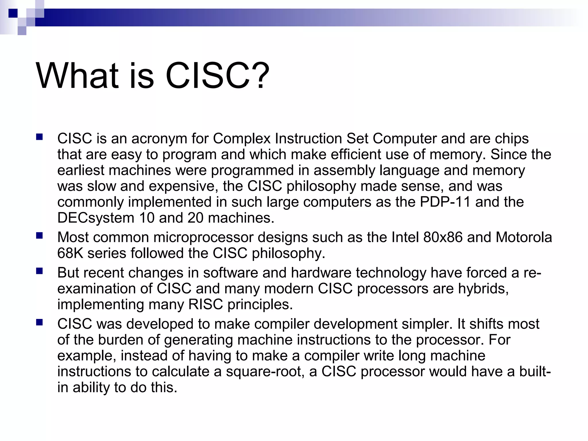 What is CISC?
 CISC is an acronym for Complex Instruction Set Computer and are chips
that are easy to program and which make efficient use of memory. Since the
earliest machines were programmed in assembly language and memory
was slow and expensive, the CISC philosophy made sense, and was
commonly implemented in such large computers as the PDP-11 and the
DECsystem 10 and 20 machines.
 Most common microprocessor designs such as the Intel 80x86 and Motorola
68K series followed the CISC philosophy.
 But recent changes in software and hardware technology have forced a re-
examination of CISC and many modern CISC processors are hybrids,
implementing many RISC principles.
 CISC was developed to make compiler development simpler. It shifts most
of the burden of generating machine instructions to the processor. For
example, instead of having to make a compiler write long machine
instructions to calculate a square-root, a CISC processor would have a built-
in ability to do this.
 
