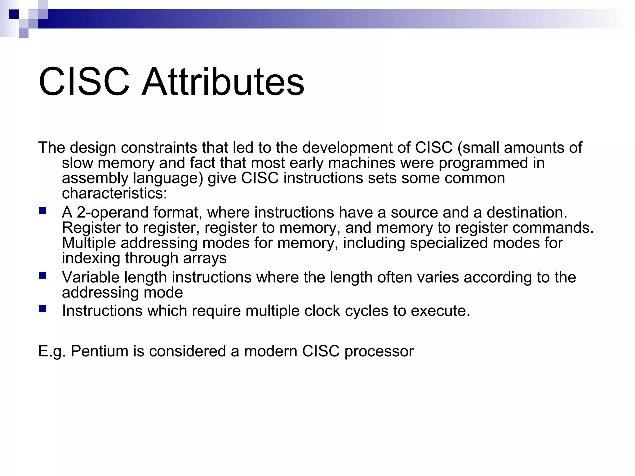 CISC Attributes
The design constraints that led to the development of CISC (small amounts of
slow memory and fact that most early machines were programmed in
assembly language) give CISC instructions sets some common
characteristics:
 A 2-operand format, where instructions have a source and a destination.
Register to register, register to memory, and memory to register commands.
Multiple addressing modes for memory, including specialized modes for
indexing through arrays
 Variable length instructions where the length often varies according to the
addressing mode
 Instructions which require multiple clock cycles to execute.
E.g. Pentium is considered a modern CISC processor
 
