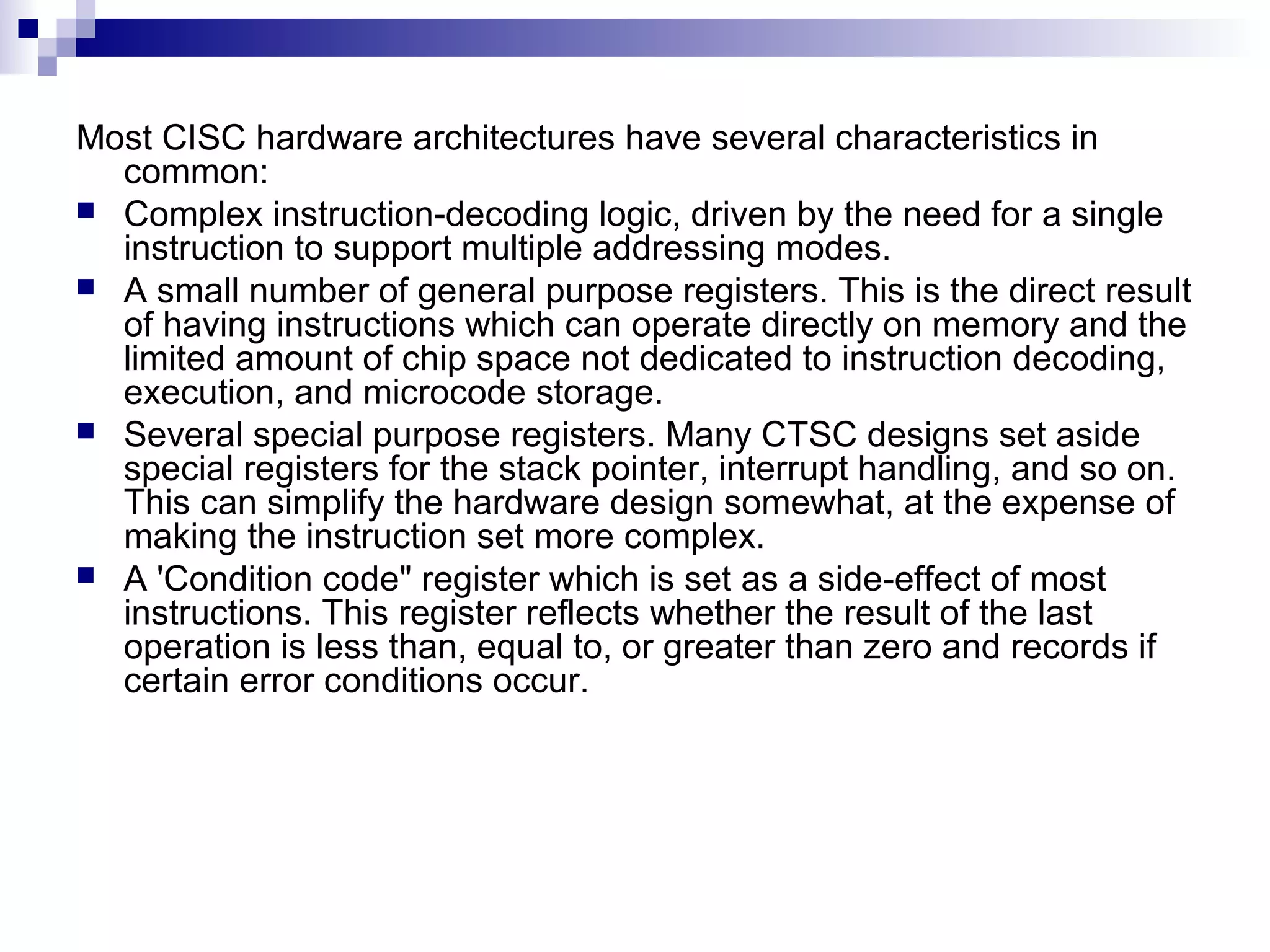 Most CISC hardware architectures have several characteristics in
common:
 Complex instruction-decoding logic, driven by the need for a single
instruction to support multiple addressing modes.
 A small number of general purpose registers. This is the direct result
of having instructions which can operate directly on memory and the
limited amount of chip space not dedicated to instruction decoding,
execution, and microcode storage.
 Several special purpose registers. Many CTSC designs set aside
special registers for the stack pointer, interrupt handling, and so on.
This can simplify the hardware design somewhat, at the expense of
making the instruction set more complex.
 A 'Condition code" register which is set as a side-effect of most
instructions. This register reflects whether the result of the last
operation is less than, equal to, or greater than zero and records if
certain error conditions occur.
 