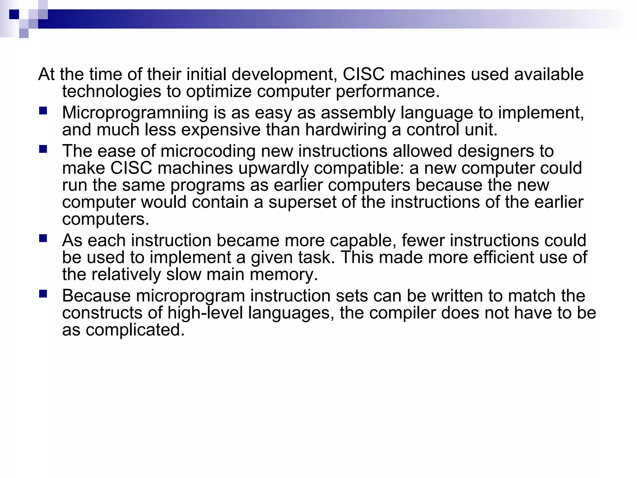 At the time of their initial development, CISC machines used available
technologies to optimize computer performance.
 Microprogramniing is as easy as assembly language to implement,
and much less expensive than hardwiring a control unit.
 The ease of microcoding new instructions allowed designers to
make CISC machines upwardly compatible: a new computer could
run the same programs as earlier computers because the new
computer would contain a superset of the instructions of the earlier
computers.
 As each instruction became more capable, fewer instructions could
be used to implement a given task. This made more efficient use of
the relatively slow main memory.
 Because microprogram instruction sets can be written to match the
constructs of high-level languages, the compiler does not have to be
as complicated.
 
