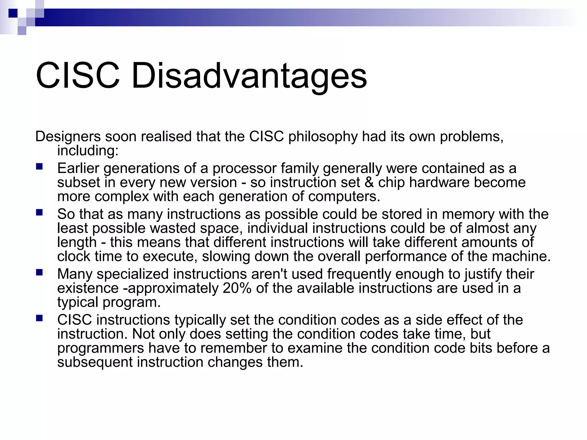 CISC Disadvantages
Designers soon realised that the CISC philosophy had its own problems,
including:
 Earlier generations of a processor family generally were contained as a
subset in every new version - so instruction set & chip hardware become
more complex with each generation of computers.
 So that as many instructions as possible could be stored in memory with the
least possible wasted space, individual instructions could be of almost any
length - this means that different instructions will take different amounts of
clock time to execute, slowing down the overall performance of the machine.
 Many specialized instructions aren't used frequently enough to justify their
existence -approximately 20% of the available instructions are used in a
typical program.
 CISC instructions typically set the condition codes as a side effect of the
instruction. Not only does setting the condition codes take time, but
programmers have to remember to examine the condition code bits before a
subsequent instruction changes them.
 