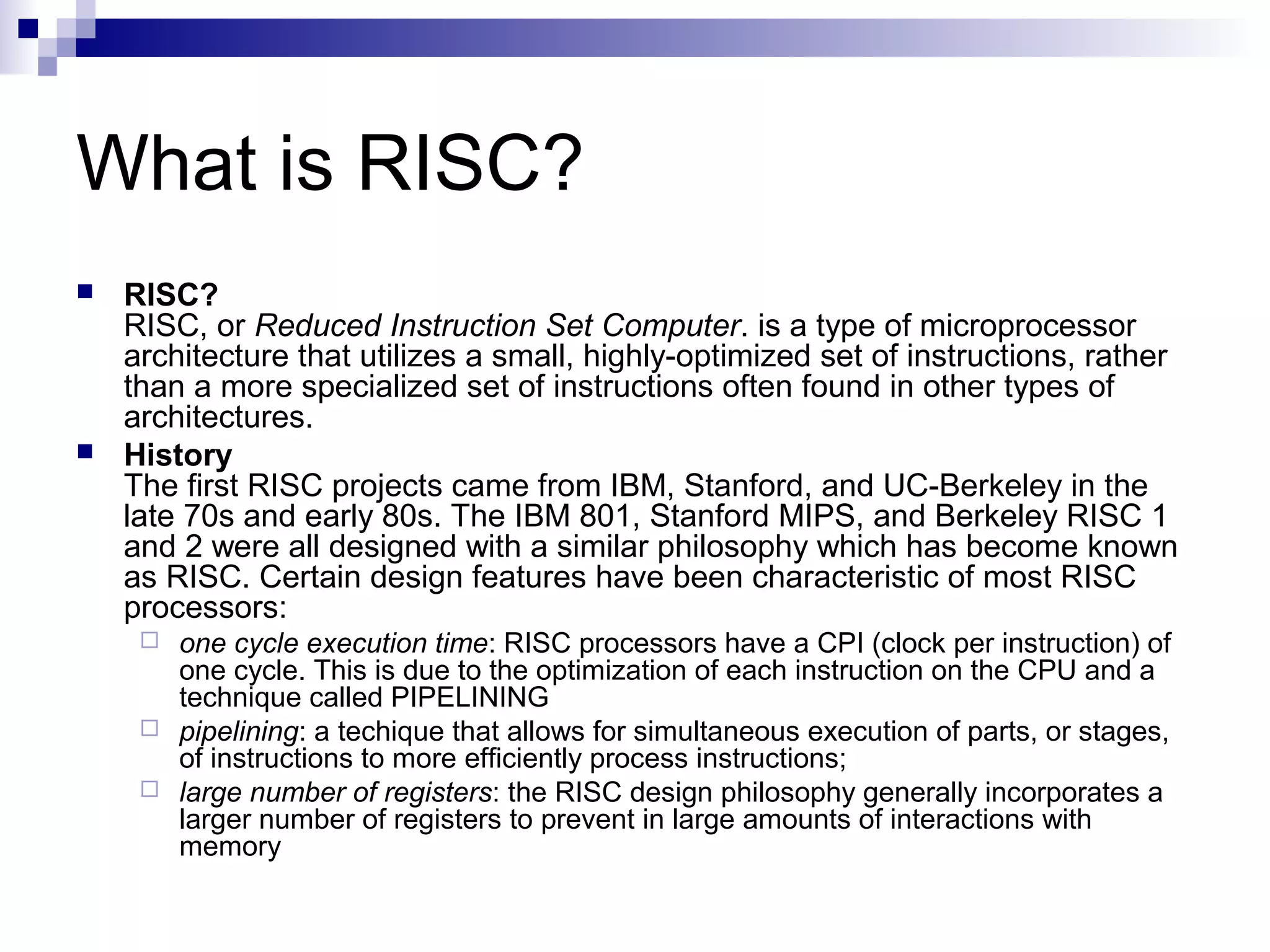 What is RISC?
 RISC?
RISC, or Reduced Instruction Set Computer. is a type of microprocessor
architecture that utilizes a small, highly-optimized set of instructions, rather
than a more specialized set of instructions often found in other types of
architectures.
 History
The first RISC projects came from IBM, Stanford, and UC-Berkeley in the
late 70s and early 80s. The IBM 801, Stanford MIPS, and Berkeley RISC 1
and 2 were all designed with a similar philosophy which has become known
as RISC. Certain design features have been characteristic of most RISC
processors:
 one cycle execution time: RISC processors have a CPI (clock per instruction) of
one cycle. This is due to the optimization of each instruction on the CPU and a
technique called PIPELINING
 pipelining: a techique that allows for simultaneous execution of parts, or stages,
of instructions to more efficiently process instructions;
 large number of registers: the RISC design philosophy generally incorporates a
larger number of registers to prevent in large amounts of interactions with
memory
 