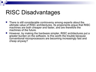 RISC Disadvantages
 There is still considerable controversy among experts about the
ultimate value of RISC architectures. Its proponents argue that RISC
machines are both cheaper and faster, and are therefore the
machines of the future.
 However, by making the hardware simpler, RISC architectures put a
greater burden on the software. Is this worth the trouble because
conventional microprocessors are becoming increasingly fast and
cheap anyway?
 