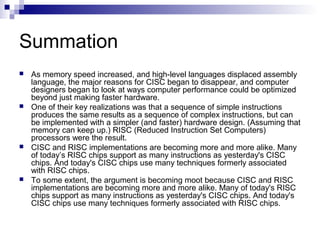 Summation
 As memory speed increased, and high-level languages displaced assembly
language, the major reasons for CISC began to disappear, and computer
designers began to look at ways computer performance could be optimized
beyond just making faster hardware.
 One of their key realizations was that a sequence of simple instructions
produces the same results as a sequence of complex instructions, but can
be implemented with a simpler (and faster) hardware design. (Assuming that
memory can keep up.) RISC (Reduced Instruction Set Computers)
processors were the result.
 CISC and RISC implementations are becoming more and more alike. Many
of today’s RISC chips support as many instructions as yesterday's CISC
chips. And today's CISC chips use many techniques formerly associated
with RISC chips.
 To some extent, the argument is becoming moot because CISC and RISC
implementations are becoming more and more alike. Many of today's RISC
chips support as many instructions as yesterday's CISC chips. And today's
CISC chips use many techniques formerly associated with RISC chips.
 