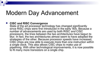 Modern Day Advancement
 CISC and RISC Convergence
State of the art processor technology has changed significantly
since RISC chips were first introduced in the early '80s. Because a
number of advancements are used by both RISC and CISC
processors, the lines between the two architectures have begun to
blur. In fact, the two architectures almost seem to have adopted the
strategies of the other. Because processor speeds have increased,
CISC chips are now able to execute more than one instruction within
a single clock. This also allows CISC chips to make use of
pipelining. With other technological improvements, it is now possible
to fit many more transistors on a single chip.
 